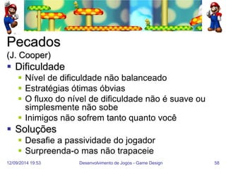 12/09/2014 19:53 
Desenvolvimento de Jogos - Game Design 
58 
Pecados (J. Cooper) 
Dificuldade 
Nível de dificuldade não balanceado 
Estratégias ótimas óbvias 
O fluxo do nível de dificuldade não é suave ou simplesmente não sobe 
Inimigos não sofrem tanto quanto você 
Soluções 
Desafie a passividade do jogador 
Surpreenda-o mas não trapaceie  