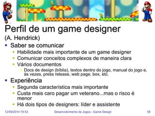 12/09/2014 19:53 
Desenvolvimento de Jogos - Game Design 
59 
Perfil de um game designer (A. Hendrick) 
Saber se comunicar 
Habilidade mais importante de um game designer 
Comunicar conceitos complexos de maneira clara 
Vários documentos 
Docs de design (bíblia), textos dentro do jogo, manual do jogo e, às vezes, press release, web page, box, etc. 
Experiência 
Segunda característica mais importante 
Custa mais caro pagar um veterano...mas o risco é menor 
Há dois tipos de designers: líder e assistente  