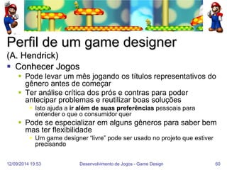 12/09/2014 19:53 
Desenvolvimento de Jogos - Game Design 
60 
Perfil de um game designer (A. Hendrick) 
Conhecer Jogos 
Pode levar um mês jogando os títulos representativos do gênero antes de começar 
Ter análise crítica dos prós e contras para poder antecipar problemas e reutilizar boas soluções 
Isto ajuda a ir além de suas preferências pessoais para entender o que o consumidor quer 
Pode se especializar em alguns gêneros para saber bem mas ter flexibilidade 
Um game designer “livre” pode ser usado no projeto que estiver precisando  