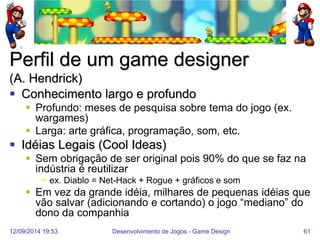 12/09/2014 19:53 
Desenvolvimento de Jogos - Game Design 
61 
Perfil de um game designer (A. Hendrick) 
Conhecimento largo e profundo 
Profundo: meses de pesquisa sobre tema do jogo (ex. wargames) 
Larga: arte gráfica, programação, som, etc. 
Idéias Legais (Cool Ideas) 
Sem obrigação de ser original pois 90% do que se faz na indústria é reutilizar 
ex. Diablo = Net-Hack + Rogue + gráficos e som 
Em vez da grande idéia, milhares de pequenas idéias que vão salvar (adicionando e cortando) o jogo “mediano” do dono da companhia  