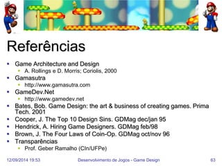 12/09/2014 19:53 
Desenvolvimento de Jogos - Game Design 
63 
Referências 
Game Architecture and Design 
A. Rollings e D. Morris; Coriolis, 2000 
Gamasutra 
http://www.gamasutra.com 
GameDev.Net 
http://www.gamedev.net 
Bates, Bob. Game Design: the art & business of creating games. Prima Tech. 2001 
Cooper, J. The Top 10 Design Sins. GDMag dec/jan 95 
Hendrick, A. Hiring Game Designers. GDMag feb/98 
Brown, J. The Four Laws of Coin-Op. GDMag oct/nov 96 
Transparências 
Prof. Geber Ramalho (CIn/UFPe)  