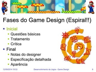 12/09/2014 19:53 
Desenvolvimento de Jogos - Game Design 
8 
Fases do Game Design (Espiral!!) 
Inicial 
Questões básicas 
Tratamento 
Crítica 
Final 
Notas do designer 
Especificação detalhada 
Aparência  