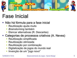 12/09/2014 19:53 
Desenvolvimento de Jogos - Game Design 
9 
Fase Inicial 
Não há fórmula para a fase inicial 
Reutilização ajuda muito 
Brainstorming também 
Elencar alternativas (R. Descartes) 
Categorias de processos criativos (A. Neves) 
Reutilização simplificada 
Reutilização otimizada 
Reutilização por combinação 
Digitalização de jogos do mundo real 
Invenção de um "jogo novo"  