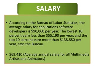 SALARY
• According to the Bureau of Labor Statistics, the
average salary for applications software
developers is $90,060 per year. The lowest 10
percent earn less than $55,190 per year, and the
top 10 percent earn more than $138,880 per
year, says the Bureau.
• $69,410 (Average annual salary for all Multimedia
Artists and Animators)
 
