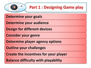 Part 1 : Designing Game play
Determine your goals
Determine your audience
Design for different devices
Consider your genre
Determine player agency options
Outline your challenges
Create the incentives for your player
Balance difficulty with playability
 