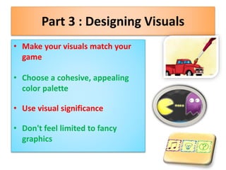 Part 3 : Designing Visuals
• Make your visuals match your
game
• Choose a cohesive, appealing
color palette
• Use visual significance
• Don't feel limited to fancy
graphics
 