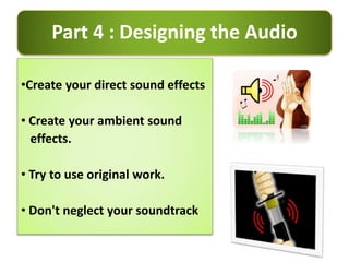 Part 4 : Designing the Audio
•Create your direct sound effects
• Create your ambient sound
effects.
• Try to use original work.
• Don't neglect your soundtrack
 