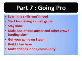 Part 7 : Going Pro
• Learn the skills you'll need
• Start by making a small game
• Stay indie.
• Make use of Kickstarter and other crowd-
funding sites
• Get your game on Steam
• Build a fan base
• Make friends in the community
 