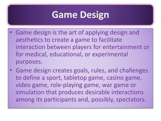• Game design is the art of applying design and
aesthetics to create a game to facilitate
interaction between players for entertainment or
for medical, educational, or experimental
purposes.
• Game design creates goals, rules, and challenges
to define a sport, tabletop game, casino game,
video game, role-playing game, war game or
simulation that produces desirable interactions
among its participants and, possibly, spectators.
Game Design
 