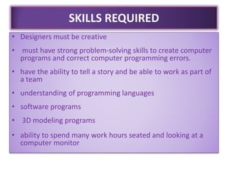 SKILLS REQUIRED
• Designers must be creative
• must have strong problem-solving skills to create computer
programs and correct computer programming errors.
• have the ability to tell a story and be able to work as part of
a team
• understanding of programming languages
• software programs
• 3D modeling programs
• ability to spend many work hours seated and looking at a
computer monitor
 