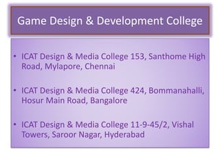 Game Design & Development College
• ICAT Design & Media College 153, Santhome High
Road, Mylapore, Chennai
• ICAT Design & Media College 424, Bommanahalli,
Hosur Main Road, Bangalore
• ICAT Design & Media College 11-9-45/2, Vishal
Towers, Saroor Nagar, Hyderabad
 