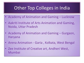 Other Top Colleges in India
• Academy of Animation and Gaming – Lucknow
• Aakriti Institute of Arts Animation and Gaming,
Noida, Uttar Pradesh
• Academy of Animation and Gaming – Gurgaon,
Haryana
• Arena Animation - Garia , Kolkata, West Bengal
• Zee Institute of Creative art, Andheri West,
Mumbai
 