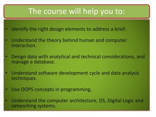 The course will help you to:
• Identify the right design elements to address a brief.
• Understand the theory behind human and computer
interaction.
• Design data with analytical and technical considerations, and
manage a database.
• Understand software development cycle and data analysis
techniques.
• Use OOPS concepts in programming.
• Understand the computer architecture, OS, Digital Logic and
networking systems.
 