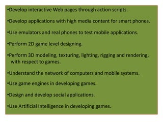 •Develop interactive Web pages through action scripts.
•Develop applications with high media content for smart phones.
•Use emulators and real phones to test mobile applications.
•Perform 2D game level designing.
•Perform 3D modeling, texturing, lighting, rigging and rendering,
with respect to games.
•Understand the network of computers and mobile systems.
•Use game engines in developing games.
•Design and develop social applications.
•Use Artificial Intelligence in developing games.
 