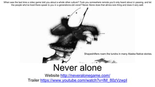 Never alone
Website http://neveralonegame.com/
Trailer https://www.youtube.com/watch?v=lM_80zVzwpI
Shapeshifters roam the tundra in many Alaska Native stories.
Shapeshifters roam the tundra in many Alaska Native stories.
When was the last time a video game told you about a whole other culture? Took you somewhere remote you'd only heard about in passing, and let
the people who've lived there speak to you in a generations-old voice? Never Alone does that all-too-rare thing and does it very well.
 