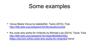 Some examples
• Venus Meets Venus by kaleidofish, Twine (2014). Free
http://ifdb.tads.org/viewgame?id=fbvvkywbvcovbinl
• the uncle who works for nintendo by Michael Lutz (2014), Twine. Free
http://ifdb.tads.org/viewgame?id=dwgm9le9d8uh2ibq
[https://ztul.itch.io/the-uncle-who-works-for-nintendo] horror
 