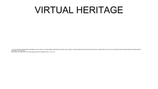 VIRTUAL HERITAGE
…the use of computer-based interactive technologies to record, preserve, or recreate artefacts, sites and actors of historic, artistic, religious, of cultural significance and to deliver the results openly to a global audience in such a way as to provide formative educational experiences through electronic
manipulations of time and space.
Stone, Robert, and Takeo Ojika. 2000. Virtual heritage: what next? Multimedia, IEEE no. 7 (2):73-74.
 