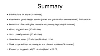 Summary
• Introductions for all (10-20 minutes)
• Overview of game design, serious games and gamification (50-40 minutes) finish at 9:30
• Discussion of technologies, methods and prototyping tools (20 minutes).
• Group suggest ideas (10 minutes)
• Short break/questions (20 minutes)
• Selection of teams (10 minutes) Finish at 11:30
• Work on game ideas as prototypes and playtest solutions (50 minutes)
• Present prototypes to all (50 minutes) finish at 12:30
 