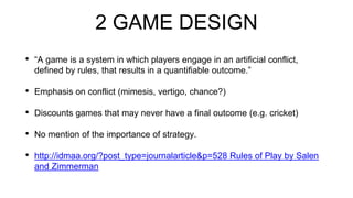 2 GAME DESIGN
• “A game is a system in which players engage in an artificial conflict,
defined by rules, that results in a quantifiable outcome.”
• Emphasis on conflict (mimesis, vertigo, chance?)
• Discounts games that may never have a final outcome (e.g. cricket)
• No mention of the importance of strategy.
• http://idmaa.org/?post_type=journalarticle&p=528 Rules of Play by Salen
and Zimmerman
 