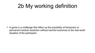 2b My working definition
• A game is a challenge that offers up the possibility of temporary or
permanent tactical resolution without harmful outcomes to the real world
situation of the participant.
 
