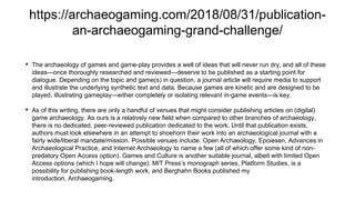 https://archaeogaming.com/2018/08/31/publication-
an-archaeogaming-grand-challenge/
• The archaeology of games and game-play provides a well of ideas that will never run dry, and all of these
ideas—once thoroughly researched and reviewed—deserve to be published as a starting point for
dialogue. Depending on the topic and game(s) in question, a journal article will require media to support
and illustrate the underlying synthetic text and data. Because games are kinetic and are designed to be
played, illustrating gameplay—either completely or isolating relevant in-game events—is key.
• As of this writing, there are only a handful of venues that might consider publishing articles on (digital)
game archaeology. As ours is a relatively new field when compared to other branches of archaeology,
there is no dedicated, peer-reviewed publication dedicated to the work. Until that publication exists,
authors must look elsewhere in an attempt to shoehorn their work into an archaeological journal with a
fairly wide/liberal mandate/mission. Possible venues include: Open Archaeology, Epoiesen, Advances in
Archaeological Practice, and Internet Archaeology to name a few (all of which offer some kind of non-
predatory Open Access option). Games and Culture is another suitable journal, albeit with limited Open
Access options (which I hope will change). MIT Press’s monograph series, Platform Studies, is a
possibility for publishing book-length work, and Berghahn Books published my
introduction, Archaeogaming.
 