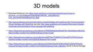 3D models
• Download Sketchup now https://www.sketchup.com/products/sketchup-pro/new-in-
2018?ds_rl=1257435&gclid=EAIaIQobChMI1NL_vKq33QIVioV-
Ch2_pALCEAAYASAAEgLkYvD_BwE
• http://www.gvgktang.com/commemorative-virtual-heritage-with-sketchup.html Commemorative
Virtual Heritage with SketchUp see also http://www.gvgktang.com/research/the-odeon-theater-
continued-commemorative-virtual-heritage-with-sketchup
• https://3dwarehouse.sketchup.com/collection/76f99269da30ecf64a2818c1483a0e8c/UNESCO-
Sites?sortBy=modifyTime%20DESC&searchTab=model
• https://3dwarehouse.sketchup.com/collection/e45818ce77d66ffa73c7ebcd5f103763/Cultural-
Centers?sortBy=modifyTime%20DESC&searchTab=model
• https://3dwarehouse.sketchup.com/collection/4d70d2d75dc56163fdc252547e259a76/World-
Cultural-Heritage?sortBy=modifyTime%20DESC&searchTab=collection World Cultural Heritage
 
