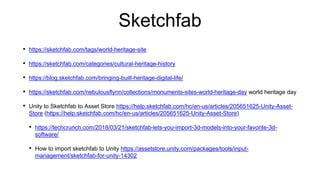 Sketchfab
• https://sketchfab.com/tags/world-heritage-site
• https://sketchfab.com/categories/cultural-heritage-history
• https://blog.sketchfab.com/bringing-built-heritage-digital-life/
• https://sketchfab.com/nebulousflynn/collections/monuments-sites-world-heritage-day world heritage day
• Unity to Sketchfab to Asset Store https://help.sketchfab.com/hc/en-us/articles/205651625-Unity-Asset-
Store (https://help.sketchfab.com/hc/en-us/articles/205651625-Unity-Asset-Store)
• https://techcrunch.com/2018/03/21/sketchfab-lets-you-import-3d-models-into-your-favorite-3d-
software/
• How to import sketchfab to Unity https://assetstore.unity.com/packages/tools/input-
management/sketchfab-for-unity-14302
 