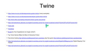 Twine
• https://www.mcvuk.com/development/a-guide-to-twine (many examples)
• https://www.mcvuk.com/development/developer-guide-what-is-twine
• http://www.sfwa.org/creating-interactive-fiction-guide-using-twine/
• https://jennaherdman.gitbooks.io/a-digital-humanities-primer-for-english-students/content/Twine%20Tool%20Tutorial.html
• Twine wiki
• TwineHub
• Buried by Tara Copplestone (no longer online?)
• Top Twine Games Make the Most of Interactive Fiction
• Free twine hosting http://philome.la/allieisanant/merry-wanderer play free game http://philome.la/allieisanant/merry-wanderer/play
• https://jennaherdman.gitbooks.io/a-digital-humanities-primer-for-english-students/content/Digital%20Mapping.html Digital Mapping Tool
Tutorial
• https://jennaherdman.gitbooks.io/a-digital-humanities-primer-for-english-students/content/Twine%20Tool%20Tutorial.html
 