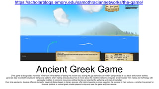 Ancient Greek Game]This game is designed to: maximize immersion in the realities of sailing the ancient sea, closing the gap between our modern perspectives of sea travel and ancient realities
generate data recorded from players’ behavioral patterns when making choices about how to move about the maritime networks; integrate ancient voices from history and mythology with
geospatial realities of economic resources, political trends and potential for gathering up to date knowledge
Over time we plan to: develop different stories for players to follow based on literary sources; offer distinct awards or prizes based on the success of their ventures – whether they aimed for
financial, political or cultural goals; enable players to stop and save the game and then resume..
https://scholarblogs.emory.edu/samothraciannetworks/the-game/
 