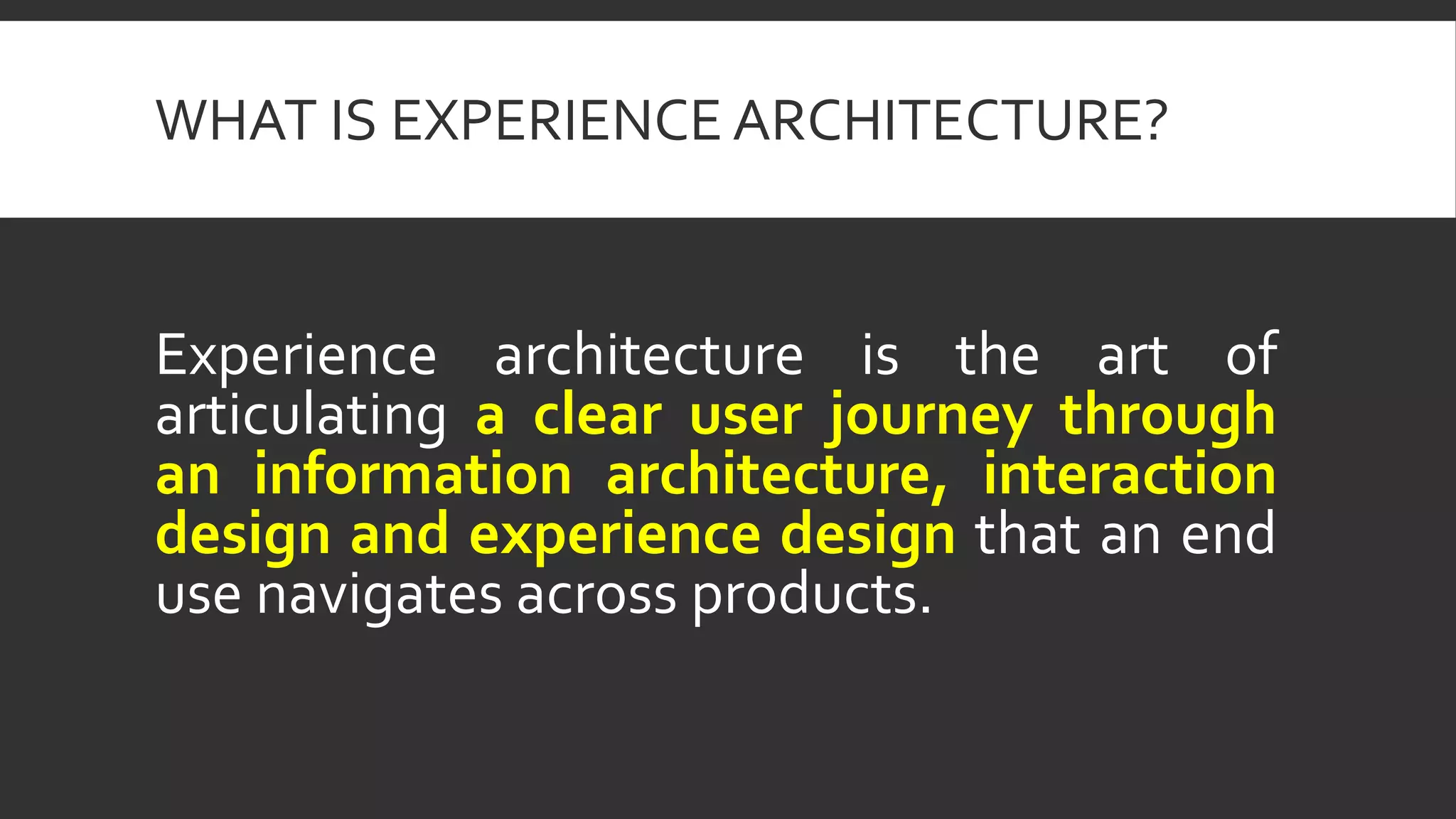 WHAT IS EXPERIENCE ARCHITECTURE?
Experience architecture is the art of
articulating a clear user journey through
an information architecture, interaction
design and experience design that an end
use navigates across products.
 