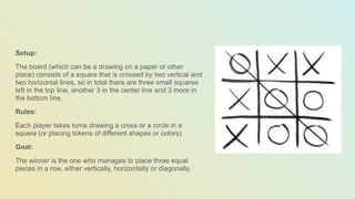 Setup:
The board (which can be a drawing on a paper or other
place) consists of a square that is crossed by two vertical and
two horizontal lines, so in total there are three small squares
left in the top line, another 3 in the center line and 3 more in
the bottom line.
Rules:
Each player takes turns drawing a cross or a circle in a
square (or placing tokens of different shapes or colors)
Goal:
The winner is the one who manages to place three equal
pieces in a row, either vertically, horizontally or diagonally.
 