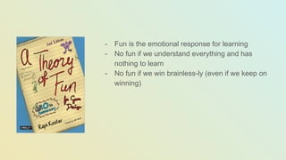 - Fun is the emotional response for learning
- No fun if we understand everything and has
nothing to learn
- No fun if we win brainless-ly (even if we keep on
winning)
 