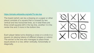 https://simple.wikipedia.org/wiki/Tic-tac-toe
The board (which can be a drawing on a paper or other
place) consists of a square that is crossed by two
vertical and two horizontal lines, so in total there are
three small squares left in the top line, another 3 in the
center line and 3 more in the bottom line.
Each player takes turns drawing a cross or a circle in a
square (or placing tokens of different shapes or colors)
The winner is the one who manages to place three
equal pieces in a row, either vertically, horizontally or
diagonally.
 