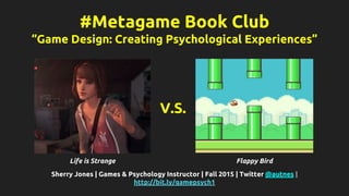 #Metagame Book Club
“Game Design: Creating Psychological Experiences”
Sherry Jones | Games & Psychology Instructor | Fall 2015 | Twitter @autnes |
http://bit.ly/gamepsych1
Life is Strange Flappy Bird
V.S.
 