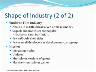 Shape of Industry (2 of 2) Similar to Film Industry About  1  in  10  titles breaks even or makes money Sequels and franchises are popular EA Sports, Sims, Star Trek, … Few self-published titles Fewer small developers as development costs go up Internet Increasingly sales Updates Multiplayer versions of games Massively multiplayer games Laird and Jamin, EECS 494, Umich, Fall 2003 