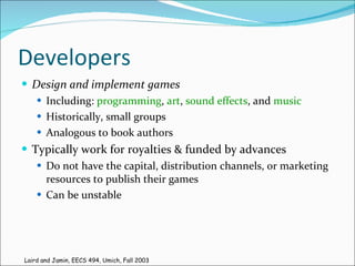 Developers Design and implement games   Including:  programming ,  art ,  sound effects , and  music   Historically, small groups Analogous to book authors Typically work for royalties & funded by advances Do not have the capital, distribution channels, or marketing resources to publish their games Can be unstable Laird and Jamin, EECS 494, Umich, Fall 2003 
