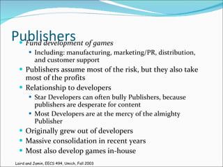Publishers Fund development of games Including: manufacturing, marketing/PR, distribution, and customer support Publishers assume most of the risk, but they also take most of the profits Relationship to developers Star Developers can often bully Publishers, because publishers are desperate for content Most Developers are at the mercy of the almighty Publisher Originally grew out of developers Massive consolidation in recent years Most also develop games in-house Laird and Jamin, EECS 494, Umich, Fall 2003 