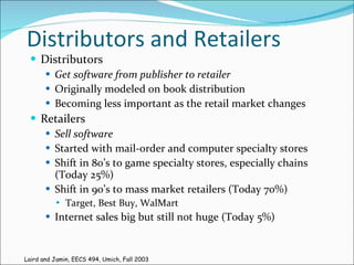 Distributors and Retailers Distributors Get software from publisher to retailer Originally modeled on book distribution Becoming less important as the retail market changes Retailers Sell software Started with mail-order and computer specialty stores Shift in 80’s to game specialty stores, especially chains (Today 25%) Shift in 90’s to mass market retailers (Today 70%) Target, Best Buy, WalMart Internet sales big but still not huge (Today 5%) Laird and Jamin, EECS 494, Umich, Fall 2003 