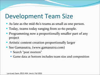 Development Team Size As late as the mid-80’s teams as small as one person. Today, teams today ranging from 10-60 people. Programming now a proportionally smaller part of any project Artistic content creation proportionally larger See Gamasutra, (www.gamasutra.com) Search “post mortem” Game data at bottom includes team size and composition Laird and Jamin, EECS 494, Umich, Fall 2003 