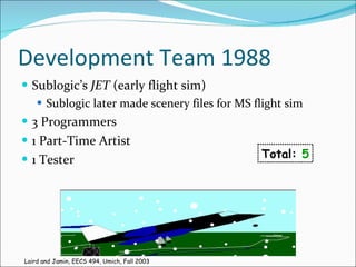 Development Team 1988 Sublogic’s  JET  (early flight sim) Sublogic later made scenery files for MS flight sim 3 Programmers 1 Part-Time Artist 1 Tester Total:  5 Laird and Jamin, EECS 494, Umich, Fall 2003 
