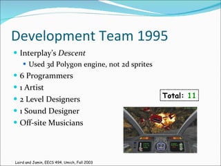 Development Team 1995 Interplay’s  Descent Used 3d Polygon engine, not 2d sprites 6 Programmers 1 Artist 2 Level Designers 1 Sound Designer Off-site Musicians Total:  11 Laird and Jamin, EECS 494, Umich, Fall 2003 