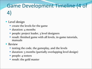 Game Development Timeline (4 of 4) Level design create the levels for the game duration: 4 months people: project leader, 3 level designers result: finished game with all levels, in-game tutorials, manuals Review testing the code, the gameplay, and the levels duration: 3 months (partially overlapping level design) people: 4 testers result: the gold master 