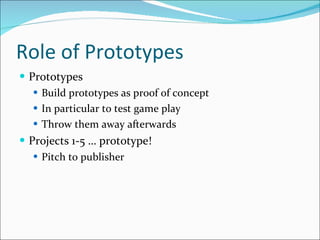 Role of Prototypes Prototypes Build prototypes as proof of concept In particular to test game play Throw them away afterwards Projects 1-5 … prototype! Pitch to publisher  