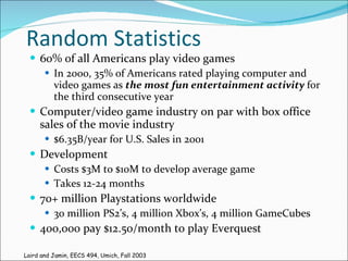 Random Statistics 60% of all Americans play video games In 2000, 35% of Americans rated playing computer and video games as  the most fun entertainment activity  for the third consecutive year Computer/video game industry on par with box office sales of the movie industry $6.35B/year for U.S. Sales in 2001 Development Costs $3M to $10M to develop average game Takes 12-24 months 70+ million Playstations worldwide 30 million PS2’s, 4 million Xbox’s, 4 million GameCubes 400,000 pay $12.50/month to play Everquest Laird and Jamin, EECS 494, Umich, Fall 2003 
