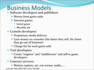 Business Models Software developers and publishers Money from game sales Internet games Initial game Monthly fee Console developers Proprietary media delivery Lose money on consoles (the faster they sell, the faster they go out of business) Charge fee for each game sold Tool developers Create “engines” and “middleware” and sell to game developers Contract services: Motion capture, art, cut-scenes, audio, … Laird and Jamin, EECS 494, Umich, Fall 2003 