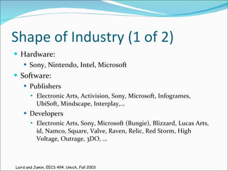 Shape of Industry (1 of 2) Hardware: Sony, Nintendo, Intel, Microsoft Software: Publishers Electronic Arts, Activision, Sony, Microsoft, Infogrames, UbiSoft, Mindscape, Interplay,… Developers Electronic Arts, Sony, Microsoft (Bungie), Blizzard, Lucas Arts, id, Namco, Square, Valve, Raven, Relic, Red Storm, High Voltage, Outrage, 3DO, … Laird and Jamin, EECS 494, Umich, Fall 2003 