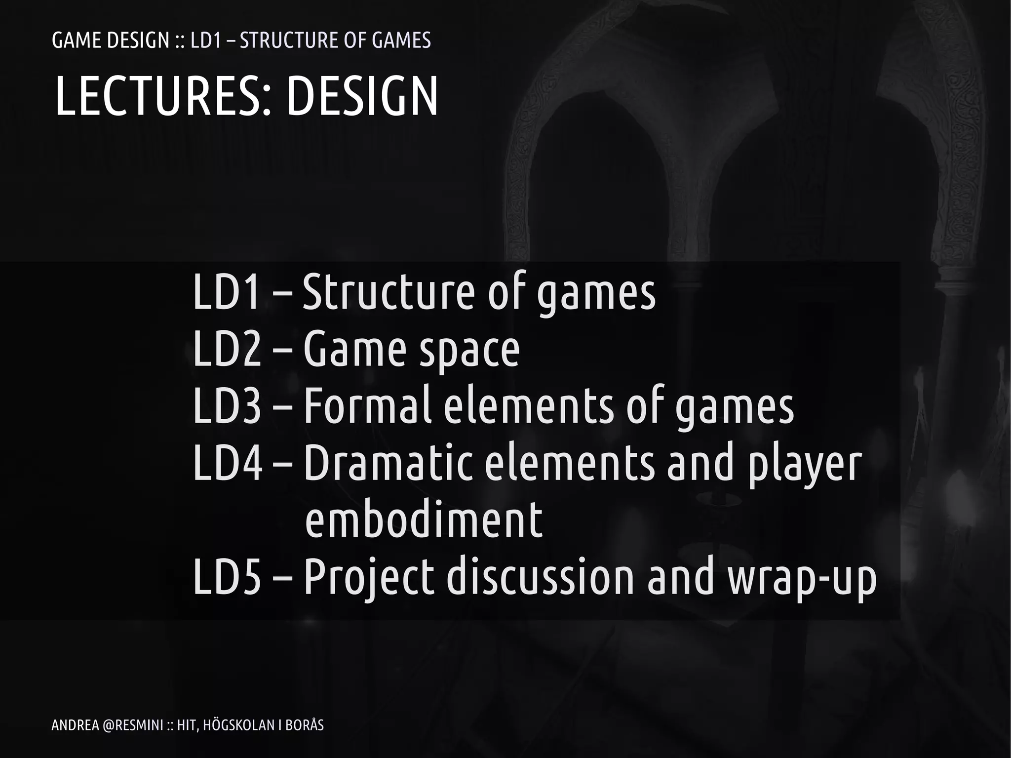 GAME DESIGN :: LD1 – STRUCTURE OF GAMES

LECTURES: DESIGN


                     LD1 – Structure of games
                     LD2 – Game space
                     LD3 – Formal elements of games
                     LD4 – Dramatic elements and player
                           embodiment
                     LD5 – Project discussion and wrap-up

ANDREA @RESMINI :: HIT, HÖGSKOLAN I BORÅS
 