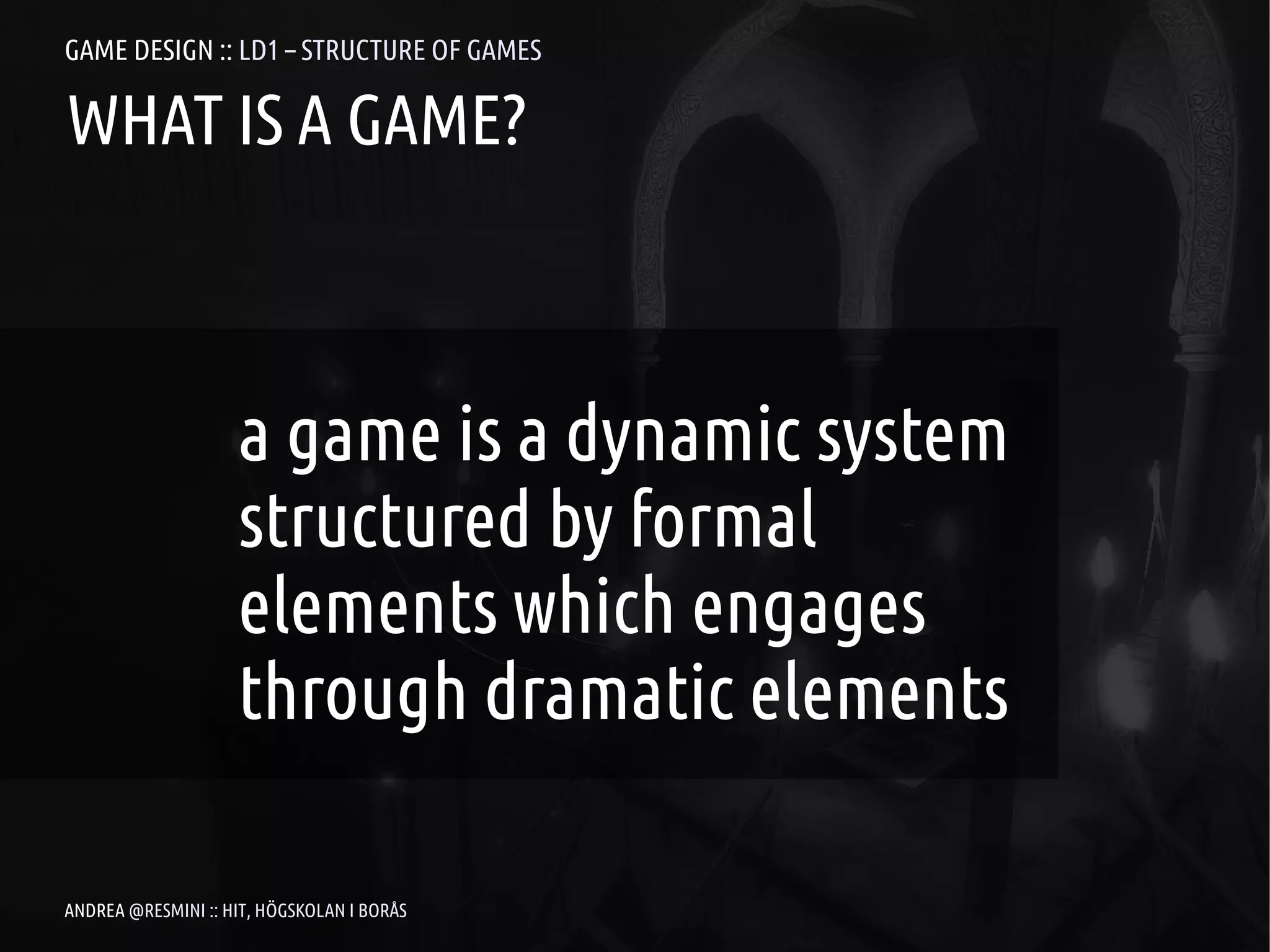 GAME DESIGN :: LD1 – STRUCTURE OF GAMES

WHAT IS A GAME?



                    a game is a dynamic system
                    structured by formal
                    elements which engages
                    through dramatic elements

ANDREA @RESMINI :: HIT, HÖGSKOLAN I BORÅS
 