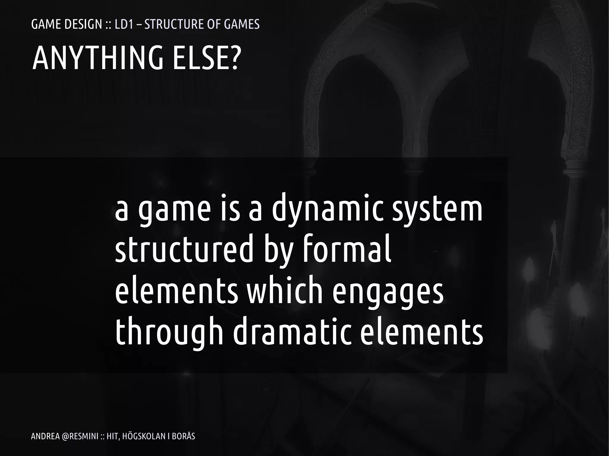 GAME DESIGN :: LD1 – STRUCTURE OF GAMES

ANYTHING ELSE?



                    a game is a dynamic system
                    structured by formal
                    elements which engages
                    through dramatic elements

ANDREA @RESMINI :: HIT, HÖGSKOLAN I BORÅS
 