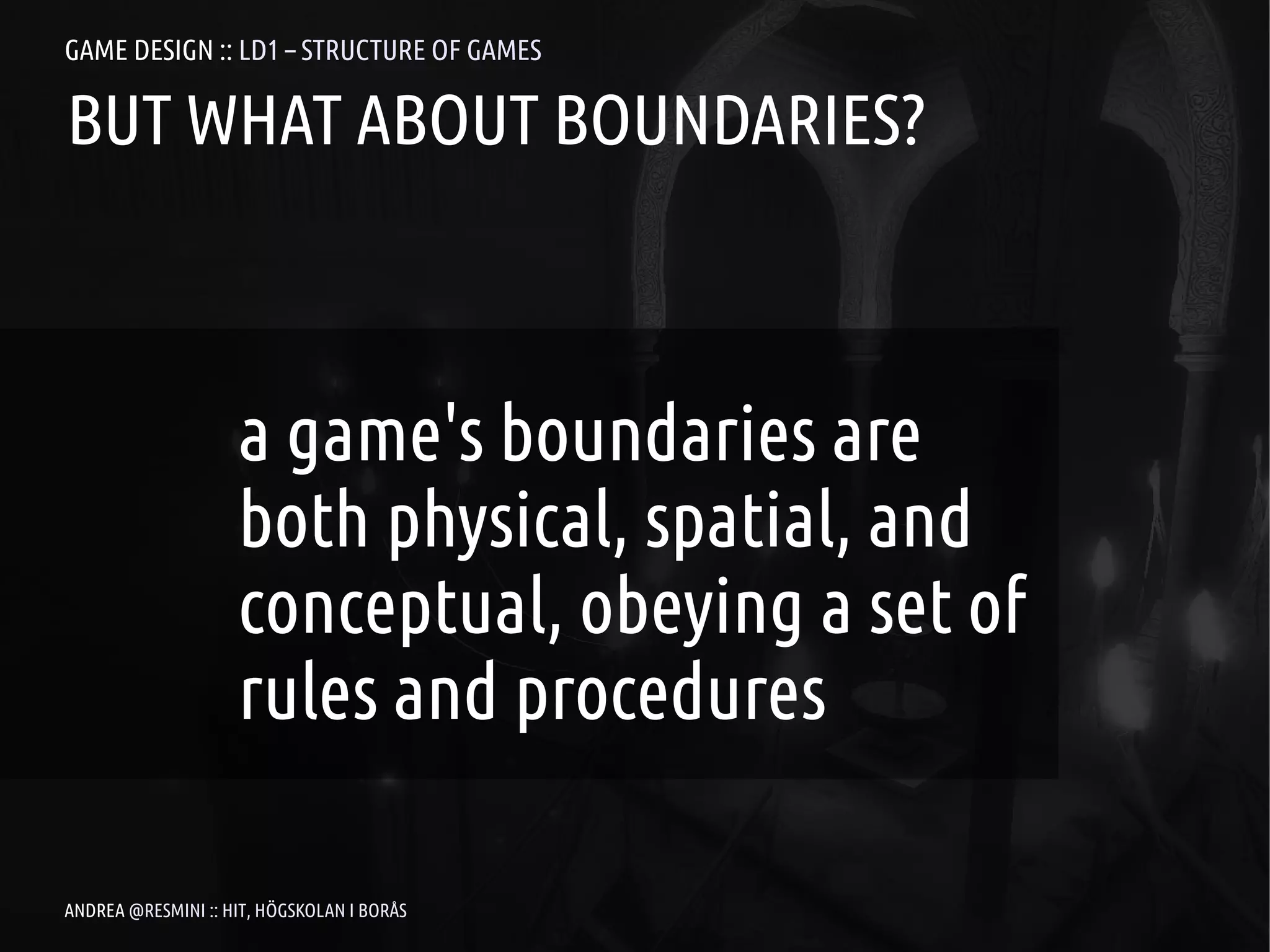 GAME DESIGN :: LD1 – STRUCTURE OF GAMES

BUT WHAT ABOUT BOUNDARIES?



                    a game's boundaries are
                    both physical, spatial, and
                    conceptual, obeying a set of
                    rules and procedures

ANDREA @RESMINI :: HIT, HÖGSKOLAN I BORÅS
 